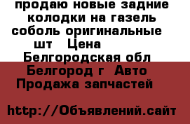 продаю новые задние колодки на газель,соболь оригинальные 4 шт › Цена ­ 1 200 - Белгородская обл., Белгород г. Авто » Продажа запчастей   